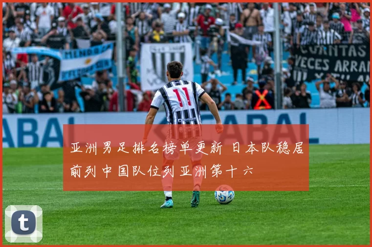 亚洲男足排名榜单更新 日本队稳居前列中国队位列亚洲第十六