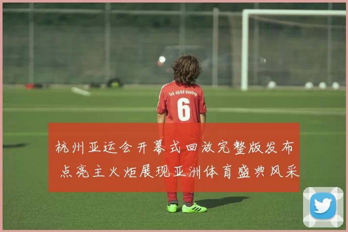杭州亚运会开幕式回放完整版发布 点亮主火炬展现亚洲体育盛典风采