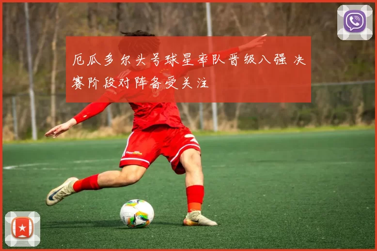 厄瓜多尔头号球星率队晋级八强 决赛阶段对阵备受关注