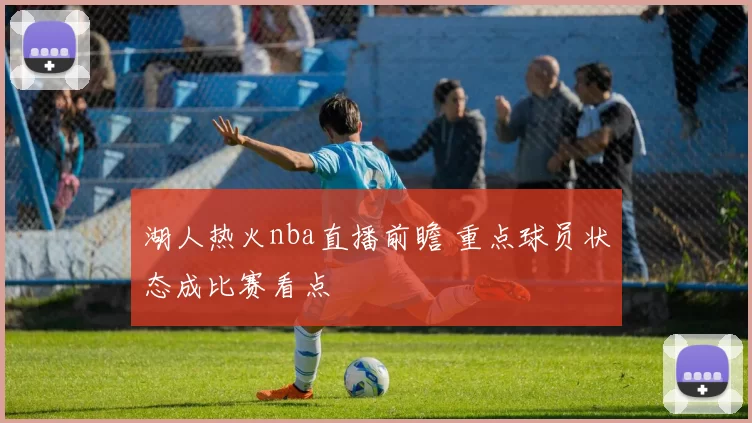 湖人热火nba直播前瞻 重点球员状态成比赛看点