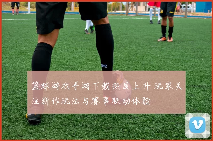 篮球游戏手游下载热度上升 玩家关注新作玩法与赛事联动体验