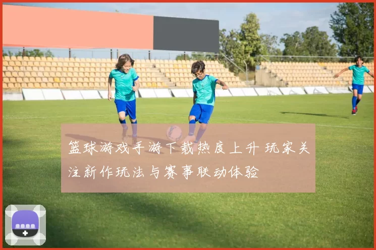篮球游戏手游下载热度上升 玩家关注新作玩法与赛事联动体验