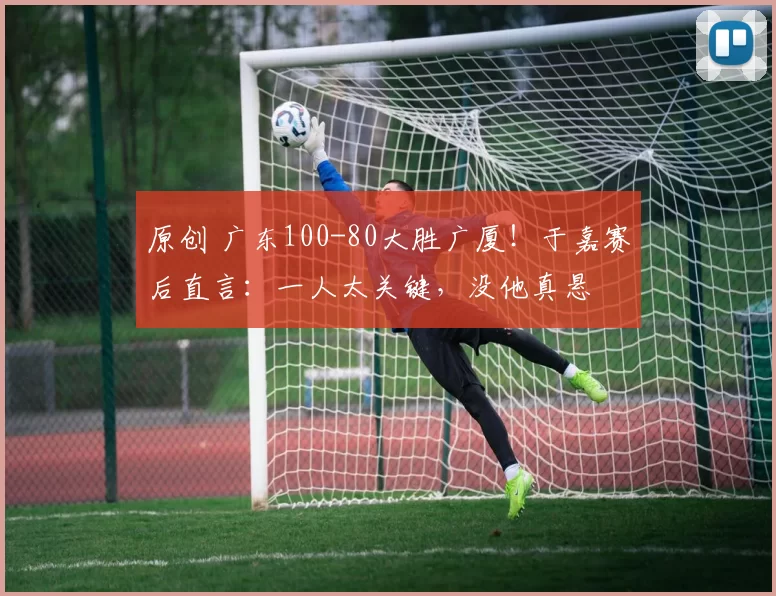 原创 广东100-80大胜广厦！于嘉赛后直言：一人太关键，没他真悬