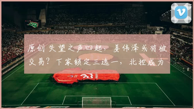 原创 失望之声四起，姜伟泽或将被交易？下家锁定三选一，北控成为热门归宿