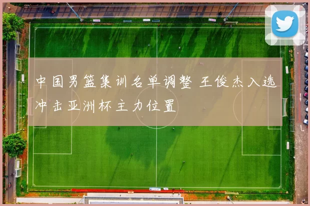 中国男篮集训名单调整 王俊杰入选冲击亚洲杯主力位置