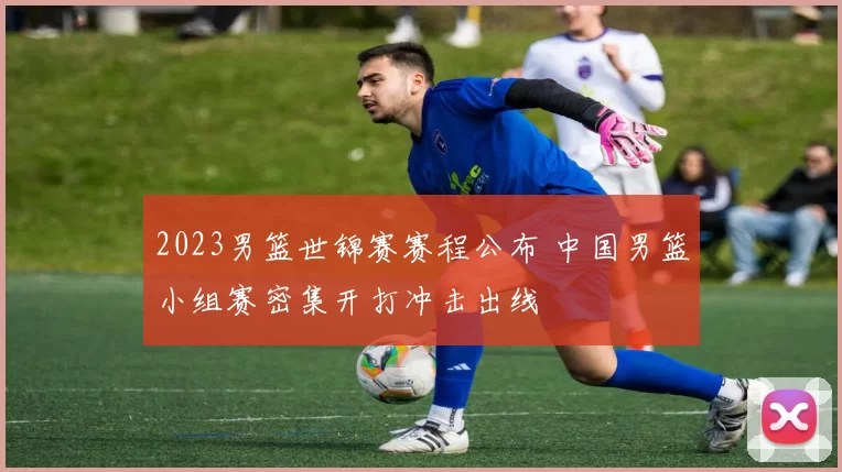 2023男篮世锦赛赛程公布 中国男篮小组赛密集开打冲击出线