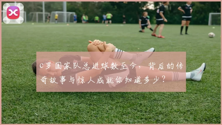 c罗国家队总进球数至今，背后的传奇故事与惊人成就你知道多少？