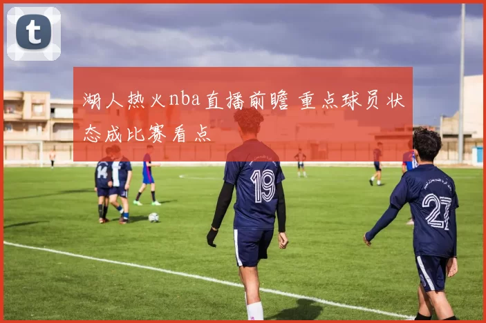 湖人热火nba直播前瞻 重点球员状态成比赛看点