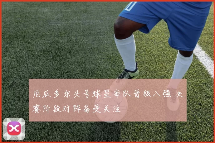 厄瓜多尔头号球星率队晋级八强 决赛阶段对阵备受关注