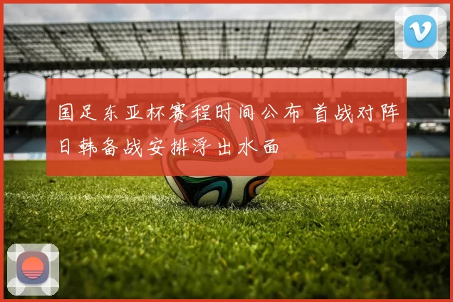 国足东亚杯赛程时间公布 首战对阵日韩备战安排浮出水面