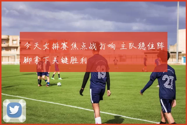 今天女排赛焦点战打响 主队稳住阵脚拿下关键胜利