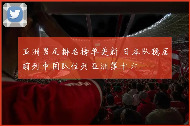 亚洲男足排名榜单更新 日本队稳居前列中国队位列亚洲第十六