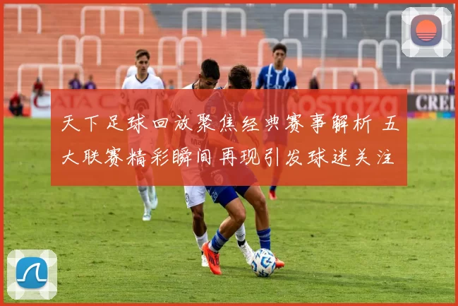 天下足球回放聚焦经典赛事解析 五大联赛精彩瞬间再现引发球迷关注