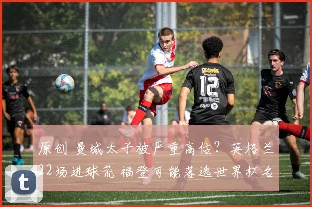 原创 曼城太子被严重高估？英格兰22场进球荒 福登可能落选世界杯名单