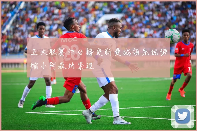 五大联赛积分榜更新曼城领先优势缩小阿森纳紧追