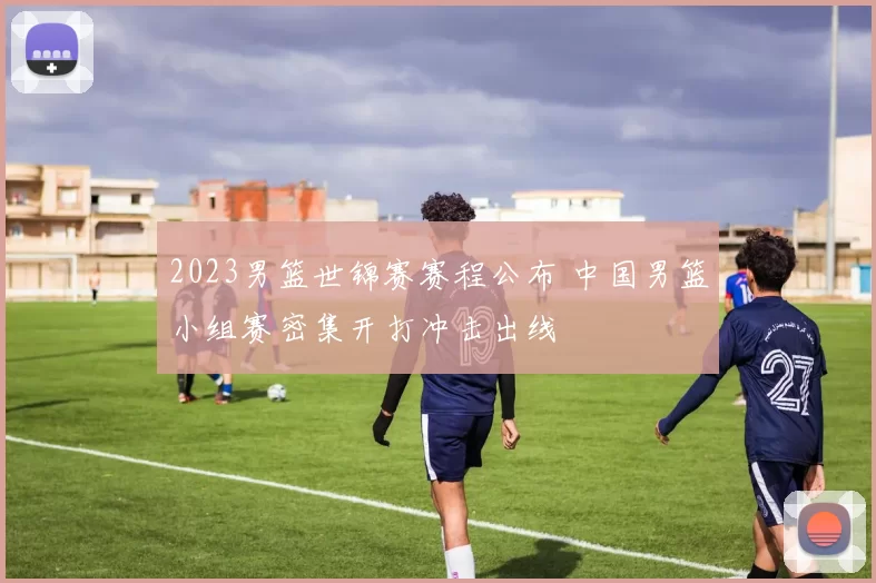 2023男篮世锦赛赛程公布 中国男篮小组赛密集开打冲击出线