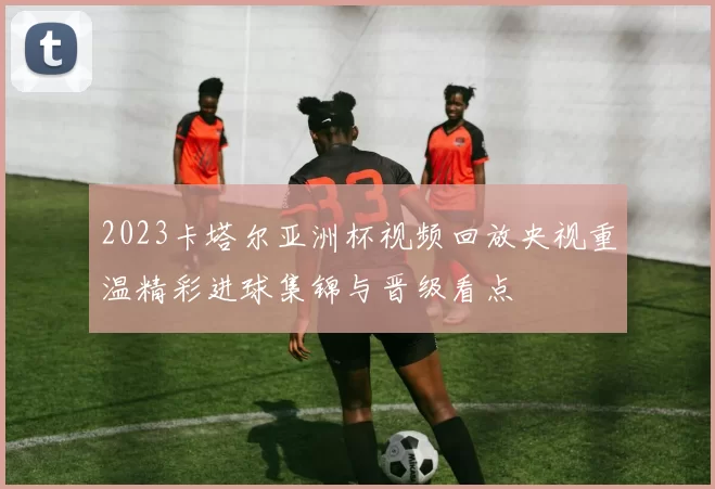 2023卡塔尔亚洲杯视频回放央视重温精彩进球集锦与晋级看点