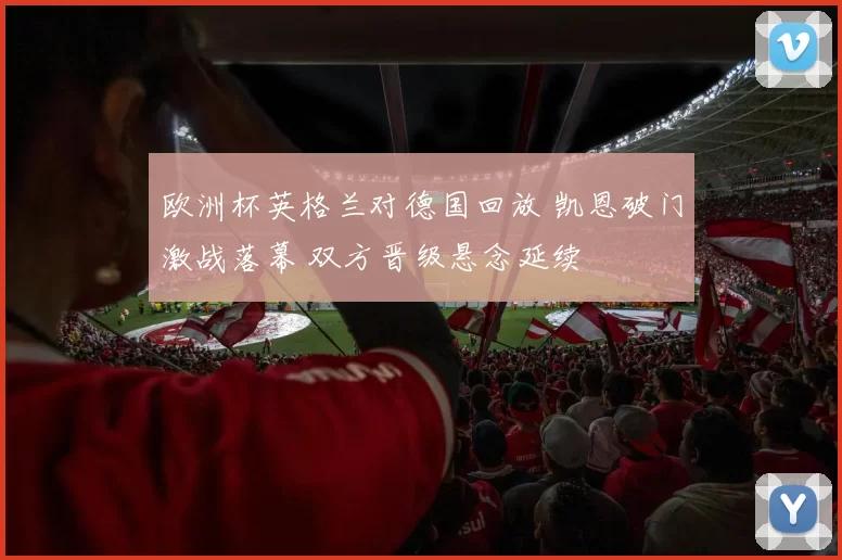 欧洲杯英格兰对德国回放 凯恩破门激战落幕 双方晋级悬念延续