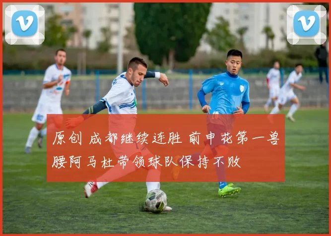 原创 成都继续连胜 前申花第一兽腰阿马杜带领球队保持不败