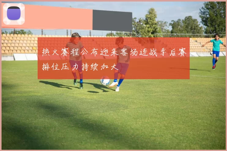 热火赛程公布迎来客场连战季后赛排位压力持续加大