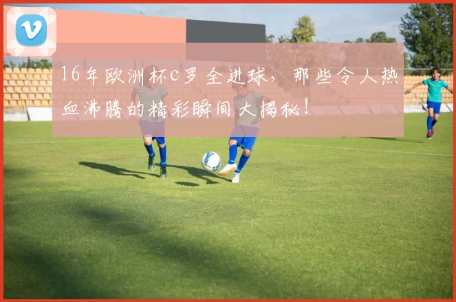 16年欧洲杯c罗全进球，那些令人热血沸腾的精彩瞬间大揭秘！