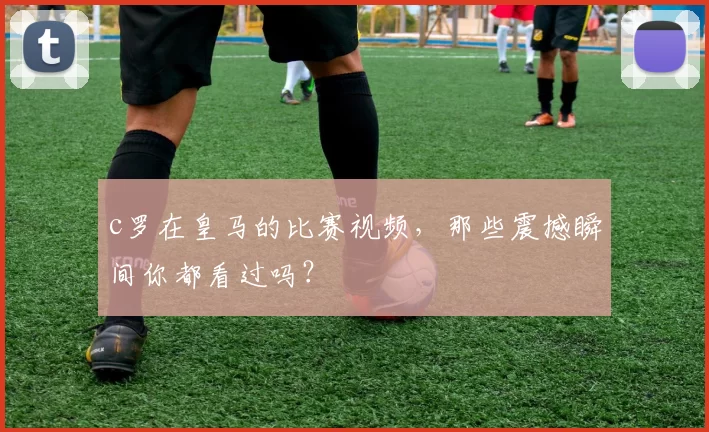c罗在皇马的比赛视频，那些震撼瞬间你都看过吗？